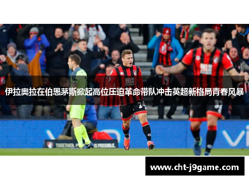 伊拉奥拉在伯恩茅斯掀起高位压迫革命带队冲击英超新格局青春风暴