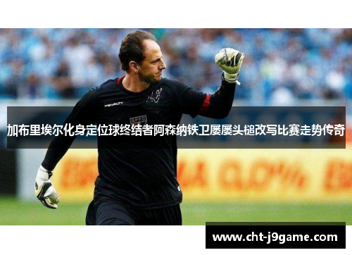 加布里埃尔化身定位球终结者阿森纳铁卫屡屡头槌改写比赛走势传奇